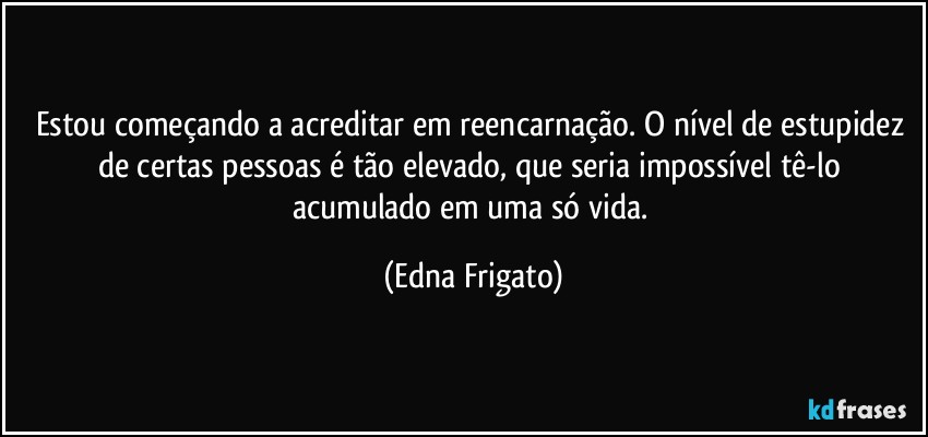 Estou começando a acreditar em reencarnação. O nível de estupidez de certas pessoas é tão elevado, que seria impossível tê-lo acumulado em uma só vida. (Edna Frigato)