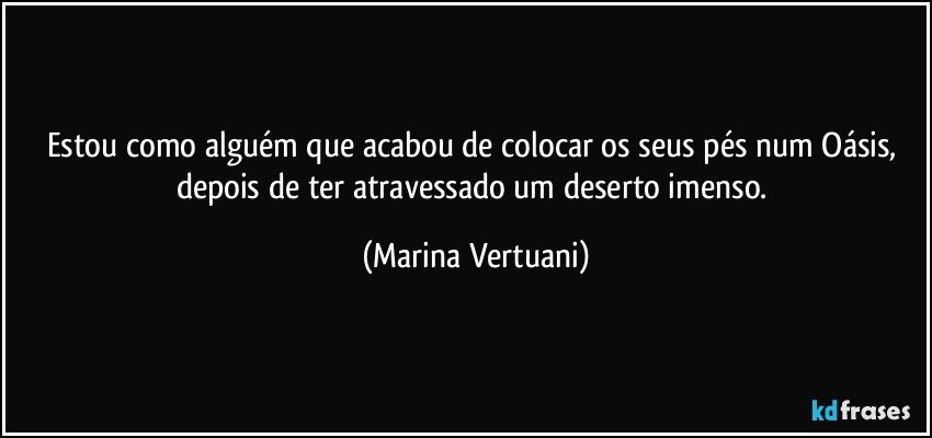 Estou como alguém que acabou de colocar os seus pés num Oásis, depois de ter atravessado um deserto imenso. (Marina Vertuani)