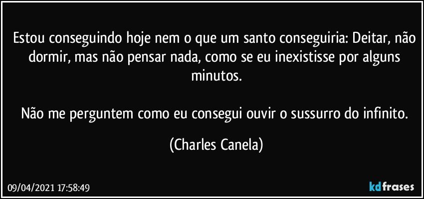 Estou conseguindo hoje nem o que um santo conseguiria: Deitar, não dormir, mas não pensar nada, como se eu inexistisse por alguns minutos.

Não me perguntem como eu consegui ouvir o sussurro do infinito. (Charles Canela)