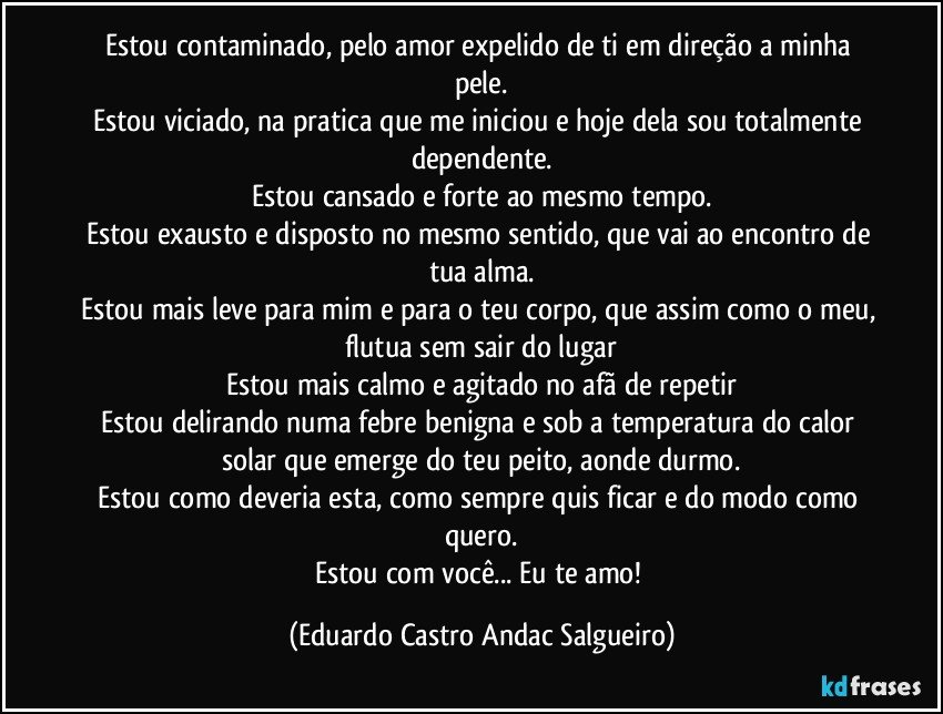 Estou contaminado, pelo amor expelido de ti em direção a minha pele.
Estou viciado, na pratica que me iniciou e hoje dela sou totalmente dependente.
Estou cansado e forte ao mesmo tempo.
Estou exausto e disposto no mesmo sentido, que vai ao encontro de tua alma.
Estou mais leve para mim e para o teu corpo, que assim como o meu, flutua sem sair do lugar
Estou mais calmo e agitado no afã de repetir
Estou delirando numa febre benigna e sob a temperatura do calor solar que emerge do teu peito, aonde durmo.
Estou como deveria esta, como sempre quis ficar e do modo como quero.
Estou com você... Eu te amo! (Eduardo Castro Andac Salgueiro)