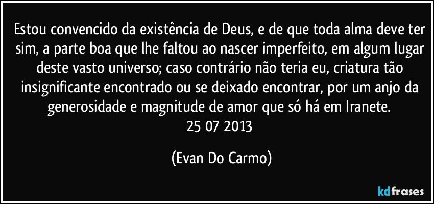 Estou convencido da existência de Deus, e de que toda alma deve ter sim, a parte boa que lhe faltou ao nascer imperfeito, em algum lugar deste vasto universo; caso contrário não teria eu, criatura tão insignificante encontrado ou se deixado encontrar, por um anjo da generosidade e magnitude de amor que só há em Iranete. 25/07/2013 (Evan Do Carmo)