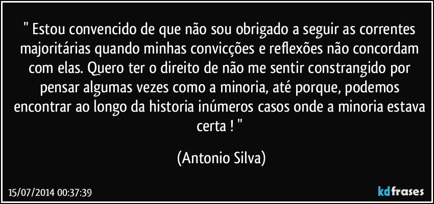 " Estou convencido de que não sou obrigado a seguir as correntes majoritárias quando minhas convicções e reflexões não concordam com elas. Quero ter o direito de não me sentir constrangido por pensar algumas vezes como a minoria, até porque,  podemos encontrar ao longo da historia inúmeros casos onde a minoria estava certa ! " (Antonio Silva)