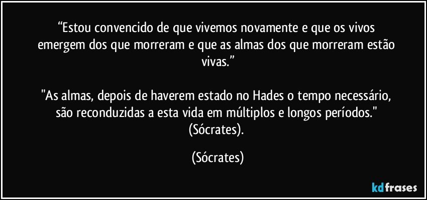 “Estou convencido de que vivemos novamente e que os vivos emergem dos que morreram e que as almas dos que morreram estão vivas.”

"As almas, depois de haverem estado no Hades o tempo necessário, são reconduzidas a esta vida em múltiplos e longos períodos." (Sócrates). (Sócrates)
