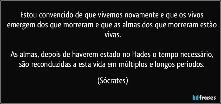 Estou convencido de que vivemos novamente e que os vivos emergem dos que morreram e que as almas dos que morreram estão vivas.

As almas, depois de haverem estado no Hades o tempo necessário, são reconduzidas a esta vida em múltiplos e longos períodos. (Sócrates)