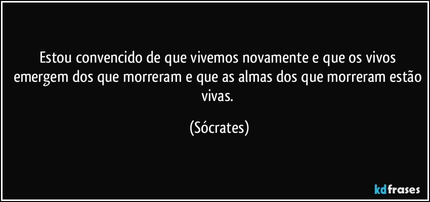 Estou convencido de que vivemos novamente e que os vivos emergem dos que morreram e que as almas dos que morreram estão vivas. (Sócrates)