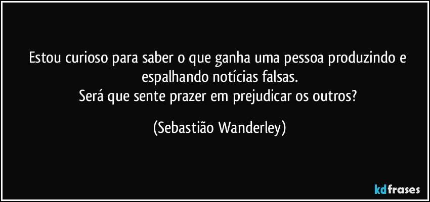 Estou curioso para saber o que ganha uma pessoa produzindo e espalhando notícias falsas.
Será que sente prazer em prejudicar os outros? (Sebastião Wanderley)