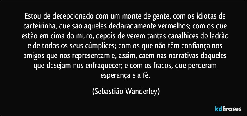 Estou de decepcionado com um monte de gente, com os idiotas de carteirinha, que são aqueles declaradamente vermelhos; com os que estão em cima do muro, depois de verem tantas canalhices do ladrão e de todos os seus cúmplices; com os que não têm confiança nos amigos que nos representam e, assim, caem nas narrativas daqueles que desejam nos enfraquecer; e com os fracos, que perderam esperança e a fé. (Sebastião Wanderley)