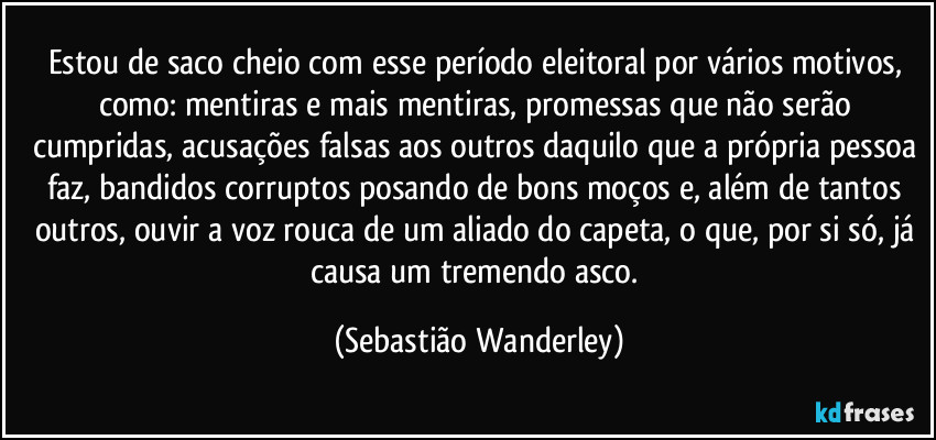 Estou de saco cheio com esse período eleitoral por vários motivos, como: mentiras e mais mentiras, promessas que não serão cumpridas, acusações falsas aos outros daquilo que a própria pessoa faz, bandidos corruptos posando de bons moços e, além de tantos outros, ouvir a voz rouca de um aliado do capeta, o que, por si só, já causa um tremendo asco. (Sebastião Wanderley)
