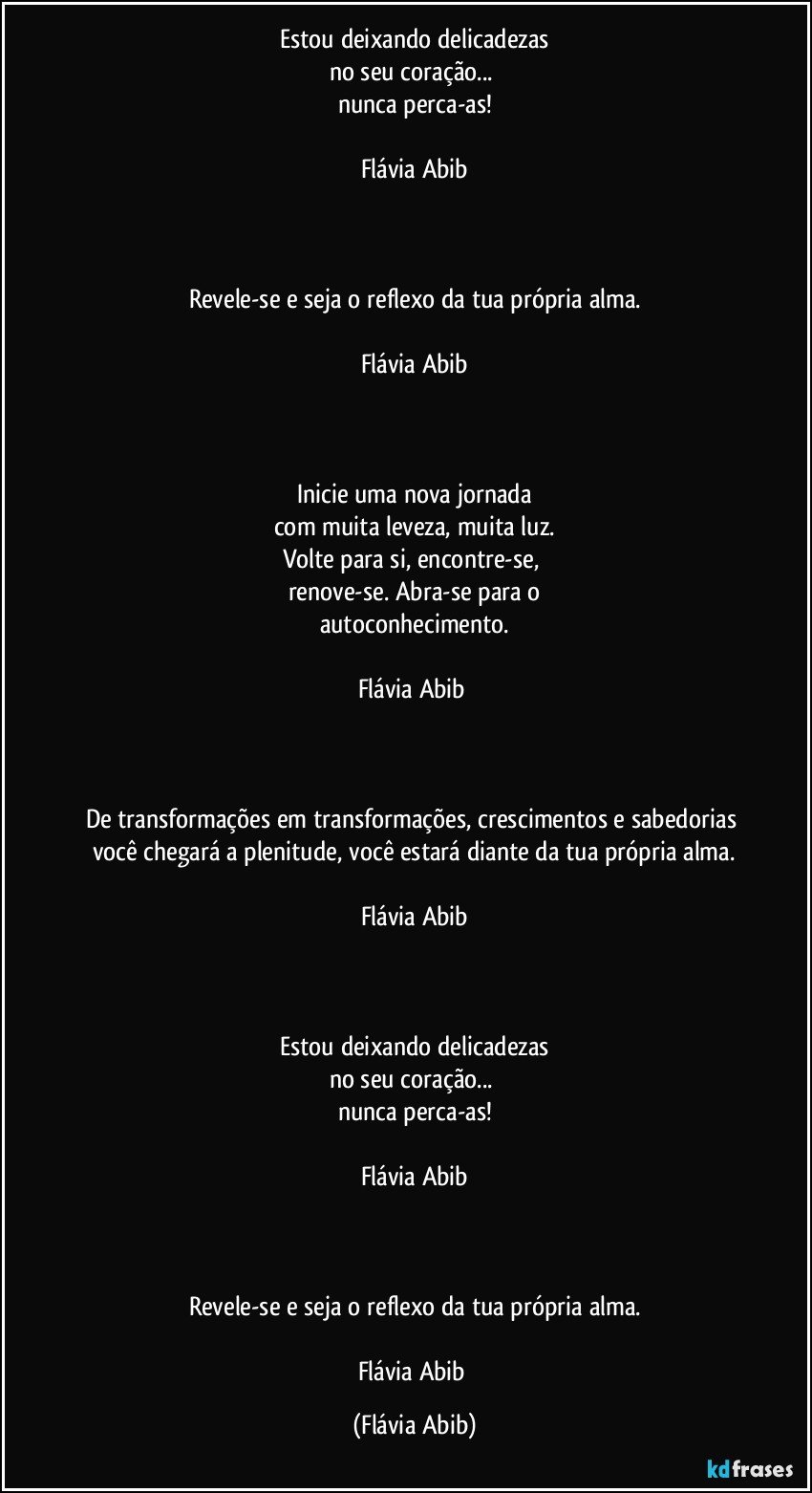 Estou deixando delicadezas
no seu coração... 
nunca perca-as!

Flávia Abib


 
Revele-se e seja o reflexo da tua própria alma.

Flávia Abib



Inicie uma nova jornada
com muita leveza, muita luz.
Volte para si, encontre-se, 
renove-se. Abra-se para o
autoconhecimento.

Flávia Abib 



De transformações em transformações, crescimentos e sabedorias você chegará a plenitude, você estará diante da tua própria alma.

Flávia Abib



Estou deixando delicadezas
no seu coração... 
nunca perca-as!

Flávia Abib



Revele-se e seja o reflexo da tua própria alma.

Flávia Abib (Flávia Abib)