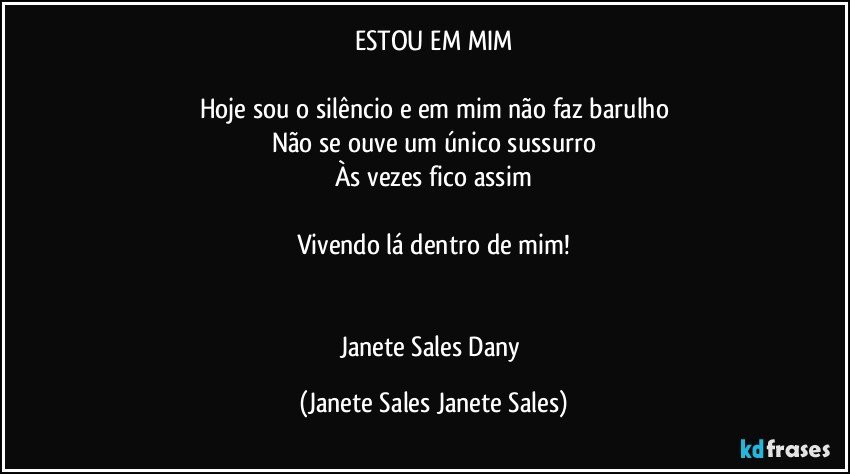 ESTOU EM MIM

Hoje sou o silêncio e em mim não faz barulho
Não se ouve um único sussurro
Às vezes fico assim

Vivendo lá dentro de mim!


Janete Sales Dany (Janete Sales Janete Sales)