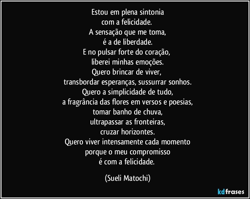 Estou em plena sintonia
com a felicidade. 
A sensação que me toma,
é a de liberdade.
E no pulsar forte do coração, 
liberei minhas emoções.
Quero brincar de viver, 
transbordar esperanças, sussurrar sonhos.
Quero a simplicidade de tudo,
a fragrância das flores em versos e poesias,
tomar banho de chuva,
ultrapassar as fronteiras,
cruzar horizontes.
Quero viver intensamente cada momento
porque o meu compromisso
é com a felicidade. (Sueli Matochi)