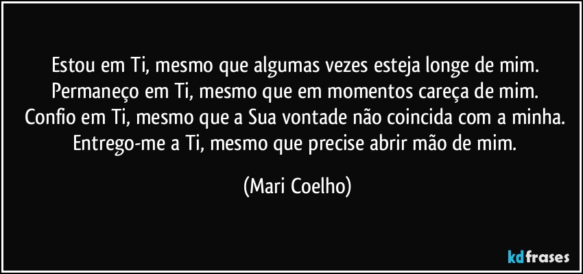 Estou em Ti, mesmo que algumas vezes esteja longe de mim. 
Permaneço em Ti, mesmo que em momentos careça de mim. 
Confio em Ti, mesmo que a Sua vontade não coincida com a minha. 
Entrego-me a Ti, mesmo que precise abrir mão de mim. (Mari Coelho)