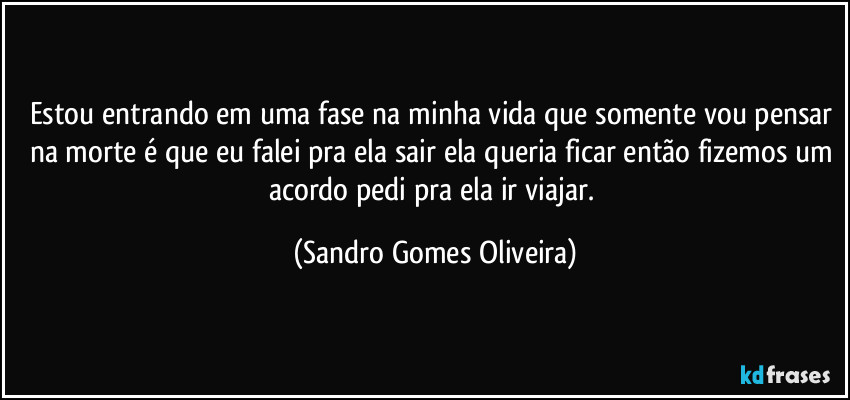 Estou entrando em uma fase na minha vida que somente vou pensar na morte é que eu falei pra ela sair ela queria ficar então fizemos um acordo pedi pra ela ir viajar. (Sandro Gomes Oliveira)