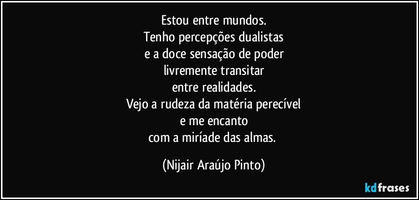 Estou entre mundos.
Tenho percepções dualistas
e a doce sensação de poder
livremente transitar
entre realidades.
Vejo a rudeza da matéria perecível
e me encanto
com a miríade das almas. (Nijair Araújo Pinto)