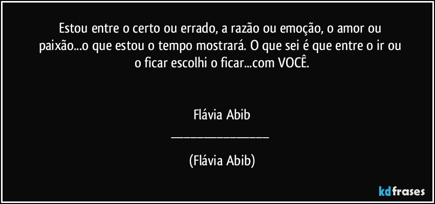 Estou entre o certo ou errado, a razão ou emoção, o amor ou paixão...o que estou o tempo mostrará. O que sei é que entre o ir ou o ficar escolhi o ficar...com VOCÊ.


Flávia Abib
___ (Flávia Abib)