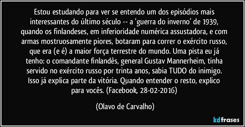 Estou estudando para ver se entendo um dos episódios mais interessantes do último século -- a ‘guerra do inverno’ de 1939, quando os finlandeses, em inferioridade numérica assustadora, e com armas mostruosamente piores, botaram para correr o exército russo, que era (e é) a maior força terrestre do mundo. Uma pista eu já tenho: o comandante finlandês, general Gustav Mannerheim, tinha servido no exército russo por trinta anos, sabia TUDO do inimigo. Isso já explica parte da vitória. Quando entender o resto, explico para vocês. (Facebook, 28-02-2016) (Olavo de Carvalho)