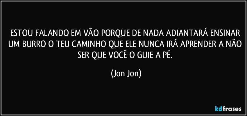 ESTOU FALANDO EM VÃO PORQUE DE NADA ADIANTARÁ ENSINAR UM BURRO O TEU CAMINHO QUE ELE NUNCA IRÁ APRENDER A NÃO SER QUE VOCÊ O GUIE A PÉ. (Jon Jon)