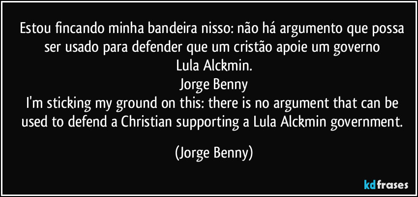 Estou fincando minha bandeira nisso: não há argumento que possa ser usado para defender que um cristão apoie um governo Lula/Alckmin.
Jorge Benny
I'm sticking my ground on this: there is no argument that can be used to defend a Christian supporting a Lula/Alckmin government. (Jorge Benny)