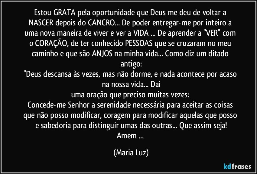 Estou GRATA pela oportunidade que Deus me deu de voltar a NASCER depois do CANCRO... De poder entregar-me por inteiro a uma nova maneira de viver e ver a VIDA ... De aprender a "VER" com o CORAÇÃO, de ter conhecido  PESSOAS que se cruzaram no meu caminho e que são ANJOS na minha vida... Como diz um ditado antigo:
"Deus descansa às vezes, mas não dorme, e nada acontece por acaso na nossa vida... Daí
uma oração que preciso muitas vezes: 
Concede-me Senhor a serenidade necessária para aceitar as coisas que não posso modificar, coragem para modificar aquelas que posso e sabedoria para distinguir umas das outras... Que assim seja!
Amem ... (Maria Luz)