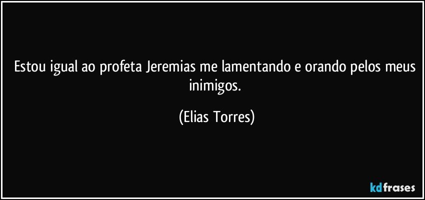 Estou igual ao profeta Jeremias me lamentando e orando pelos meus inimigos. (Elias Torres)