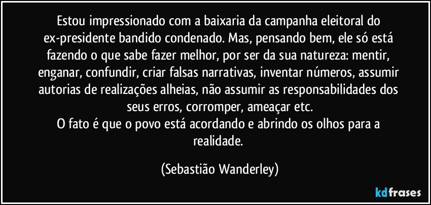 Estou impressionado com a baixaria da campanha eleitoral do ex-presidente bandido condenado. Mas, pensando bem, ele só está fazendo o que sabe fazer melhor, por ser da sua natureza: mentir, enganar, confundir, criar falsas narrativas, inventar números, assumir autorias de realizações alheias, não assumir as responsabilidades dos seus erros, corromper, ameaçar etc.
O fato é que o povo está acordando e abrindo os olhos para a realidade. (Sebastião Wanderley)