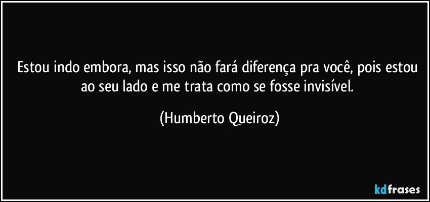 Estou indo embora, mas isso não fará diferença pra você, pois estou ao seu lado e me trata como se fosse invisível. (Humberto Queiroz)