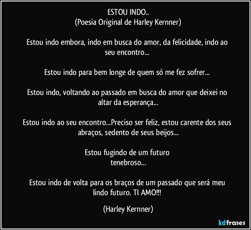 ESTOU INDO..
(Poesia Original de Harley Kernner)

Estou indo embora,  indo em busca do amor, da felicidade,  indo ao seu encontro... 

Estou indo para bem longe de quem só me fez sofrer... 

Estou indo, voltando ao passado em busca do amor que deixei no altar da esperança...

Estou indo ao seu encontro...Preciso ser feliz,  estou carente dos seus abraços, sedento de seus beijos...

Estou fugindo de um futuro 
tenebroso...

Estou indo de volta para os braços de um passado que será meu lindo futuro.  TI AMO!!! (Harley Kernner)