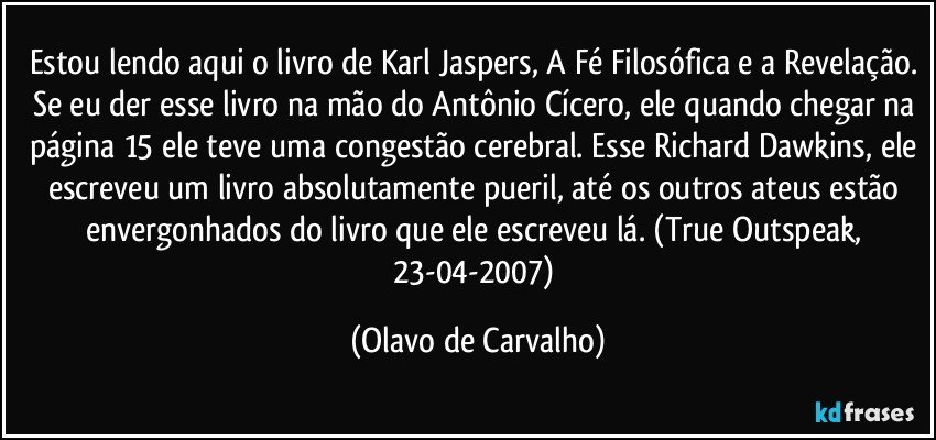 Estou lendo aqui o livro de Karl Jaspers, A Fé Filosófica e a Revelação. Se eu der esse livro na mão do Antônio Cícero, ele quando chegar na página 15 ele teve uma congestão cerebral. Esse Richard Dawkins, ele escreveu um livro absolutamente pueril, até os outros ateus estão envergonhados do livro que ele escreveu lá. (True Outspeak, 23-04-2007) (Olavo de Carvalho)