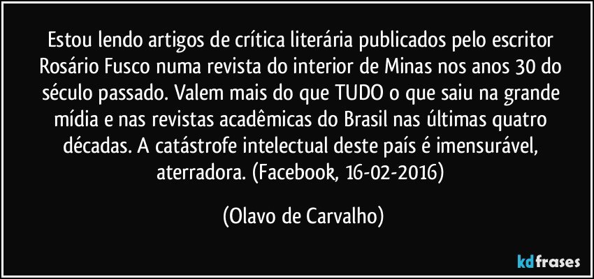 Estou lendo artigos de crítica literária publicados pelo escritor Rosário Fusco numa revista do interior de Minas nos anos 30 do século passado. Valem mais do que TUDO o que saiu na grande mídia e nas revistas acadêmicas do Brasil nas últimas quatro décadas. A catástrofe intelectual deste país é imensurável, aterradora. (Facebook, 16-02-2016) (Olavo de Carvalho)