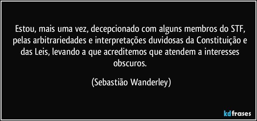 Estou, mais uma vez, decepcionado com alguns membros do STF, pelas arbitrariedades e interpretações duvidosas da Constituição e das Leis, levando a que acreditemos que atendem a interesses obscuros. (Sebastião Wanderley)