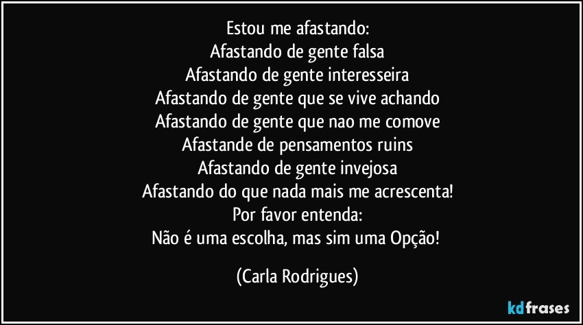 Estou me afastando:
Afastando de gente falsa
Afastando de gente interesseira
Afastando de gente que se vive achando
Afastando de gente que nao me comove
Afastande de pensamentos ruins
Afastando de gente invejosa
Afastando do que nada mais me acrescenta!
Por favor entenda:
Não é uma escolha, mas sim uma Opção! (Carla Rodrigues)