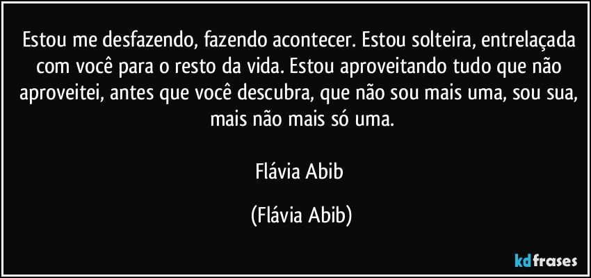 Estou me desfazendo, fazendo acontecer. Estou solteira, entrelaçada com você para o resto da vida. Estou aproveitando tudo que não aproveitei, antes que você descubra, que não sou mais uma, sou sua, mais não mais só uma.

Flávia Abib (Flávia Abib)