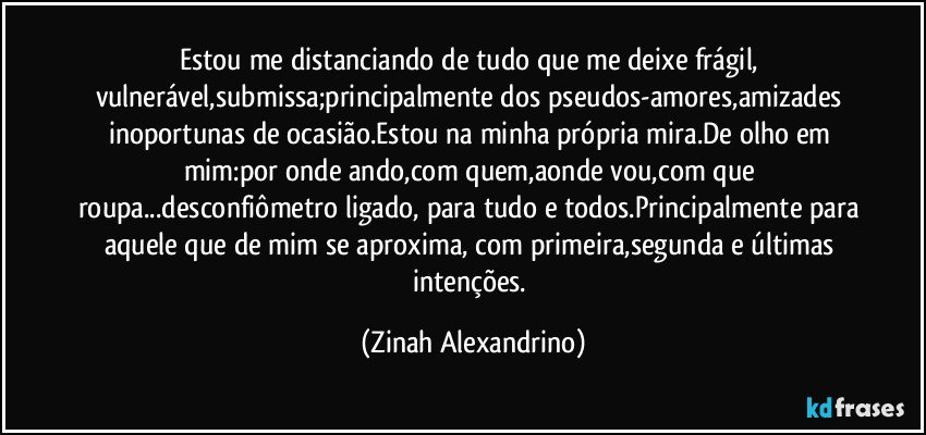 Estou me distanciando de tudo que me deixe frágil, vulnerável,submissa;principalmente dos pseudos-amores,amizades inoportunas de ocasião.Estou na minha própria mira.De olho em mim:por onde ando,com quem,aonde vou,com que roupa...desconfiômetro ligado, para tudo e todos.Principalmente para aquele que de mim se aproxima, com primeira,segunda e últimas intenções. (Zinah Alexandrino)