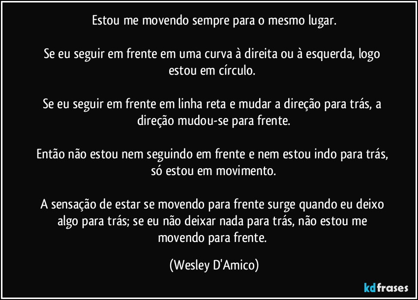 Estou me movendo sempre para o mesmo lugar.

Se eu seguir em frente em uma curva à direita ou à esquerda, logo estou em círculo. 

Se eu seguir em frente em linha reta e mudar a direção para trás, a direção mudou-se para frente.

Então não estou nem seguindo em frente e nem estou indo para trás, só estou em movimento.

A sensação de estar se movendo para frente surge quando eu deixo algo para trás; se eu não deixar nada para trás, não estou me movendo para frente. (Wesley D'Amico)