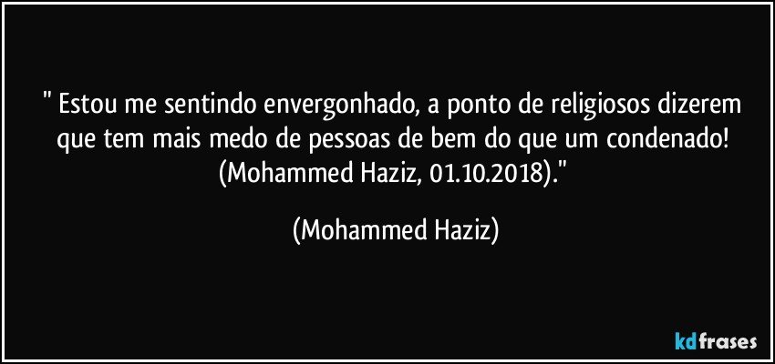 " Estou me sentindo envergonhado, a ponto de religiosos dizerem que tem mais medo de pessoas de bem do que um condenado! (Mohammed Haziz, 01.10.2018)." (Mohammed Haziz)