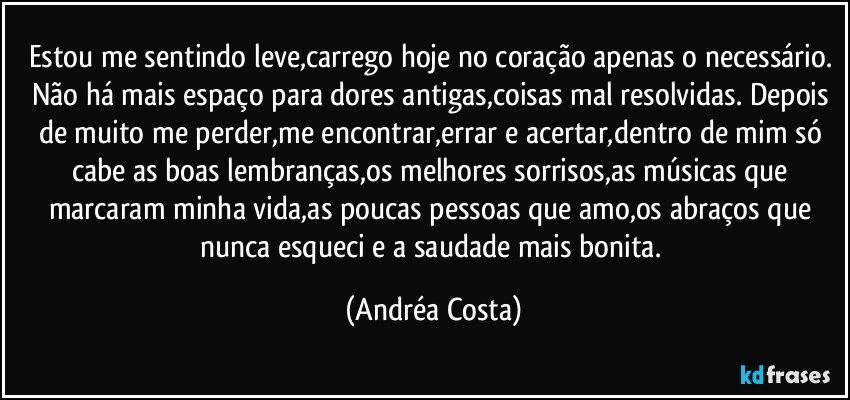 Estou me sentindo leve,carrego hoje no coração apenas o necessário. Não há mais espaço para dores antigas,coisas mal resolvidas. Depois de muito me perder,me encontrar,errar e acertar,dentro de mim só cabe as boas lembranças,os melhores sorrisos,as músicas que marcaram minha vida,as poucas pessoas que amo,os abraços que nunca esqueci e a saudade mais bonita. (Andréa Costa)