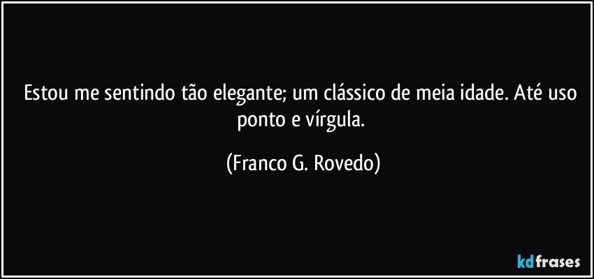 Estou me sentindo tão elegante; um clássico de meia idade. Até uso ponto e vírgula. (Franco G. Rovedo)