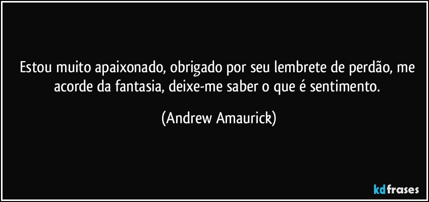 Estou muito apaixonado, obrigado por seu lembrete de perdão, me acorde da fantasia, deixe-me saber o que é sentimento. (Andrew Amaurick)