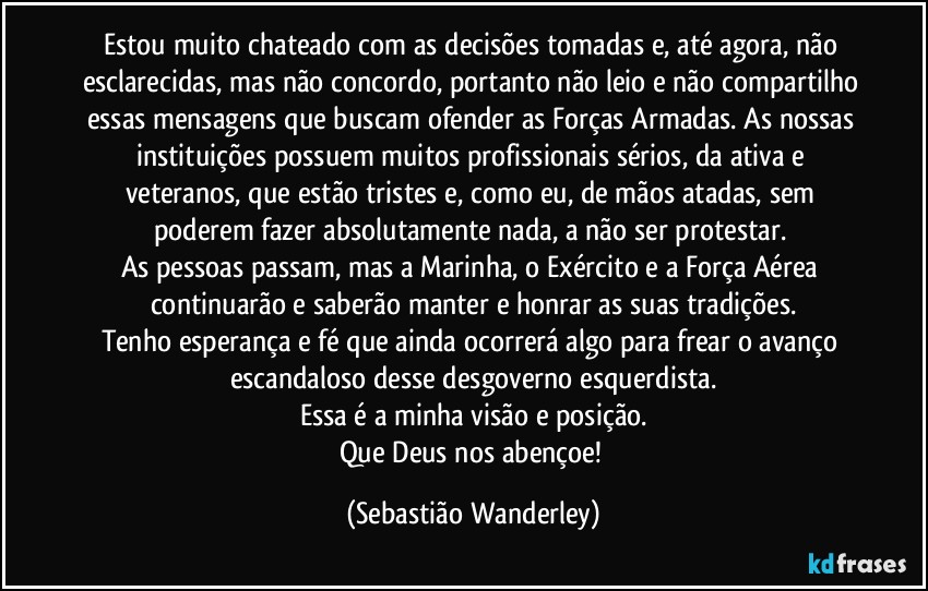 Estou muito chateado com as decisões tomadas e, até agora, não esclarecidas, mas não concordo, portanto não leio e não compartilho essas mensagens que buscam ofender as Forças Armadas. As nossas instituições possuem muitos profissionais sérios, da ativa e veteranos, que estão tristes e, como eu, de mãos atadas, sem poderem fazer absolutamente nada, a não ser protestar. 
As pessoas passam, mas a Marinha, o Exército e a Força Aérea continuarão e saberão manter e honrar as suas tradições.
Tenho esperança e fé que ainda ocorrerá algo para frear o avanço escandaloso desse desgoverno esquerdista.
Essa é a minha visão e posição.
Que Deus nos abençoe! (Sebastião Wanderley)