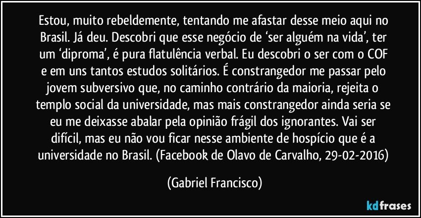 Estou, muito rebeldemente, tentando me afastar desse meio aqui no Brasil. Já deu. Descobri que esse negócio de ‘ser alguém na vida’, ter um ‘diproma’, é pura flatulência verbal. Eu descobri o ser com o COF e em uns tantos estudos solitários. É constrangedor me passar pelo jovem subversivo que, no caminho contrário da maioria, rejeita o templo social da universidade, mas mais constrangedor ainda seria se eu me deixasse abalar pela opinião frágil dos ignorantes. Vai ser difícil, mas eu não vou ficar nesse ambiente de hospício que é a universidade no Brasil. (Facebook de Olavo de Carvalho, 29-02-2016) (Gabriel Francisco)