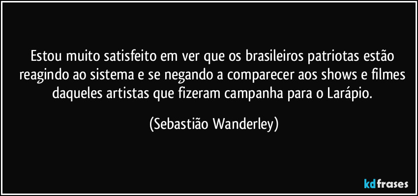 Estou muito satisfeito em ver que os brasileiros patriotas estão reagindo ao sistema e se negando a comparecer aos shows e filmes daqueles artistas que fizeram campanha para o Larápio. (Sebastião Wanderley)