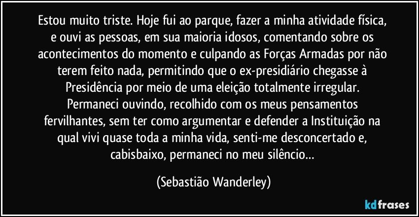 Estou muito triste. Hoje fui ao parque, fazer a minha atividade física, e ouvi as pessoas, em sua maioria idosos, comentando sobre os acontecimentos do momento e culpando as Forças Armadas por não terem feito nada, permitindo que o ex-presidiário chegasse à Presidência por meio de uma eleição totalmente irregular. 
Permaneci ouvindo, recolhido com os meus pensamentos fervilhantes, sem ter como argumentar e defender a Instituição na qual vivi quase toda a minha vida, senti-me desconcertado e, cabisbaixo, permaneci no meu silêncio… (Sebastião Wanderley)