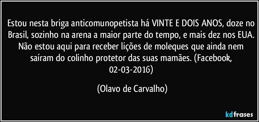 Estou nesta briga anticomunopetista há VINTE E DOIS ANOS, doze no Brasil, sozinho na arena a maior parte do tempo, e mais dez nos EUA. Não estou aqui para receber lições de moleques que ainda nem saíram do colinho protetor das suas mamães. (Facebook, 02-03-2016) (Olavo de Carvalho)