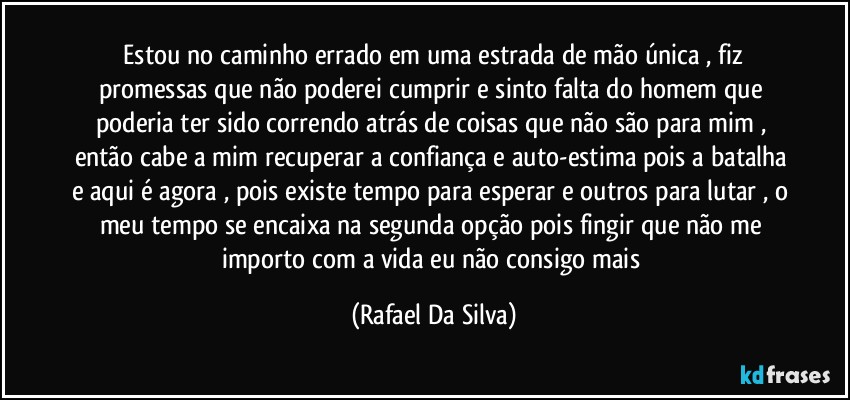 ⁠Estou no caminho errado em uma estrada de mão única , fiz promessas que não poderei cumprir e sinto falta do homem que poderia ter sido correndo atrás de coisas que não são para mim , então cabe a mim recuperar a confiança e auto-estima pois a batalha e aqui é agora , pois existe tempo para esperar e outros para lutar , o meu tempo se encaixa na segunda opção pois fingir que não me importo com a vida eu não consigo mais (Rafael Da Silva)