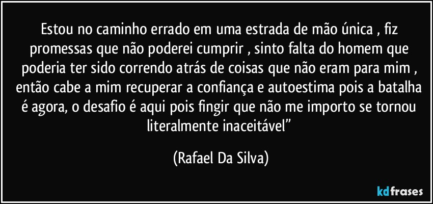 Estou no caminho errado em uma estrada de mão única , fiz promessas que não poderei cumprir , sinto falta do homem que poderia ter sido correndo atrás de coisas que não eram para mim , então cabe a mim recuperar a confiança e autoestima pois a batalha é agora, o desafio é aqui pois fingir que não me importo se tornou literalmente inaceitável” (Rafael Da Silva)