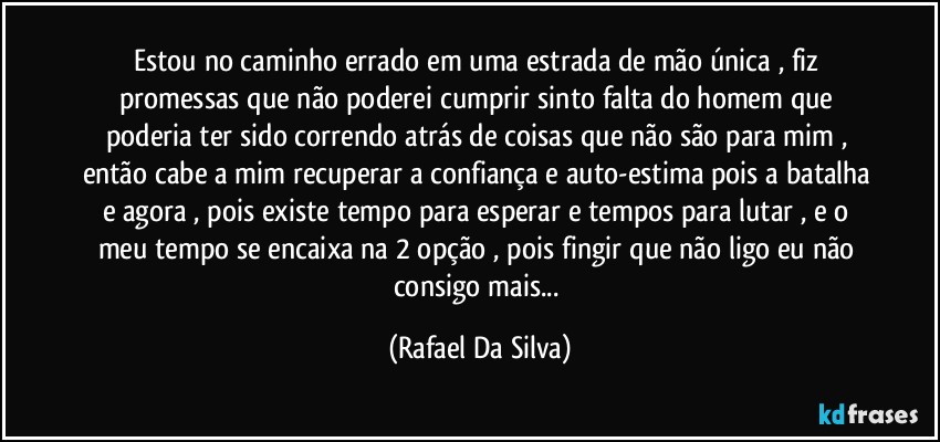 Estou no caminho errado em uma estrada de mão única , fiz promessas que não poderei cumprir  sinto falta do homem que poderia ter sido correndo atrás de coisas que não são para mim , então cabe a mim recuperar a confiança e auto-estima pois a batalha e agora , pois existe tempo para esperar e tempos para lutar , e o meu tempo se encaixa na 2 opção , pois fingir que não ligo eu não consigo mais... (Rafael Da Silva)