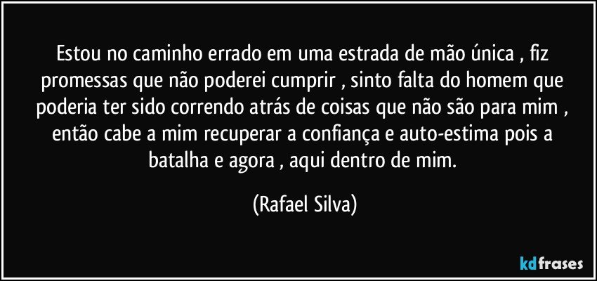 Estou no caminho errado em uma estrada de mão única , fiz promessas que não poderei cumprir , sinto falta do homem que  poderia ter sido correndo atrás de coisas que não são para mim , então  cabe a mim recuperar a confiança e auto-estima pois a batalha e agora  , aqui dentro de mim. (Rafael Silva)