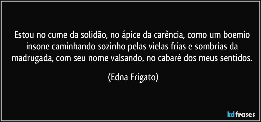 Estou no cume da solidão, no ápice da carência, como um boemio insone caminhando sozinho pelas vielas frias e sombrias da madrugada, com seu nome valsando, no cabaré dos meus sentidos. (Edna Frigato)