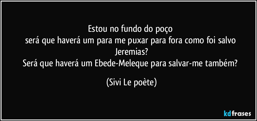 Estou no fundo do poço 
será que haverá um para me puxar para fora como foi salvo Jeremias?
Será que haverá um Ebede-Meleque para salvar-me também? (Sivi Le poète)