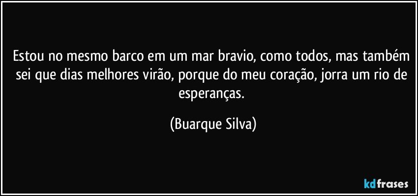 Estou no mesmo barco em um mar bravio, como todos, mas também sei que dias melhores virão, porque do meu coração, jorra um rio de esperanças. (Buarque Silva)